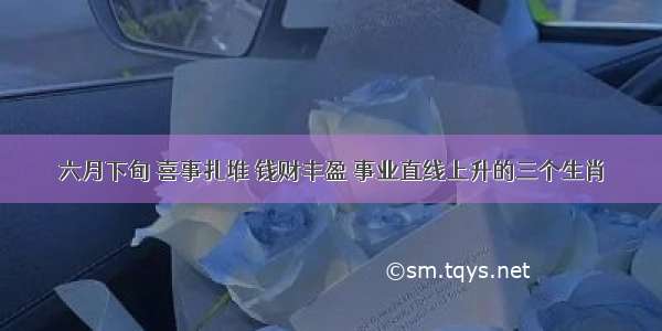 六月下旬 喜事扎堆 钱财丰盈 事业直线上升的三个生肖