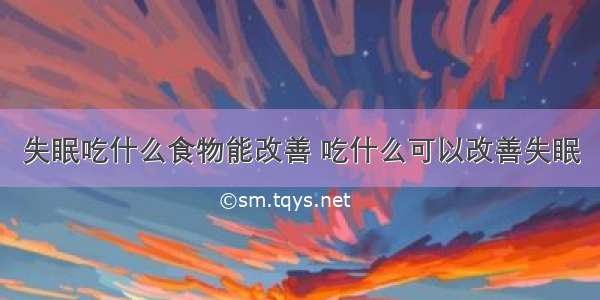 失眠吃什么食物能改善 吃什么可以改善失眠