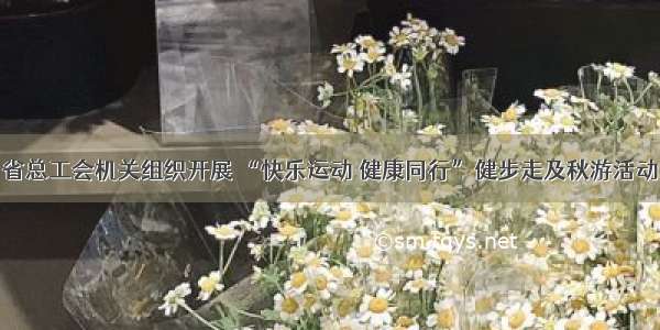 省总工会机关组织开展 “快乐运动 健康同行”健步走及秋游活动