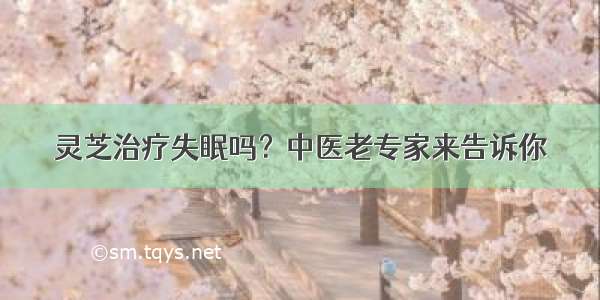 灵芝治疗失眠吗？中医老专家来告诉你