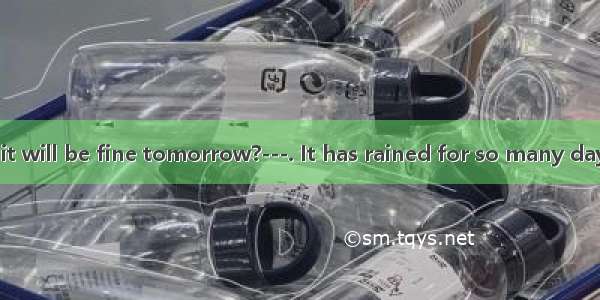 --Do you think it will be fine tomorrow?---. It has rained for so many days.A. I hope not.