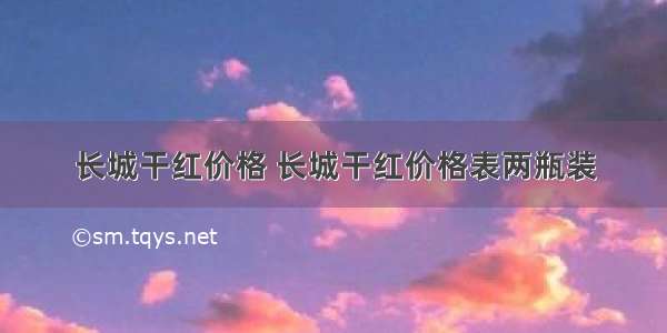 长城干红价格 长城干红价格表两瓶装