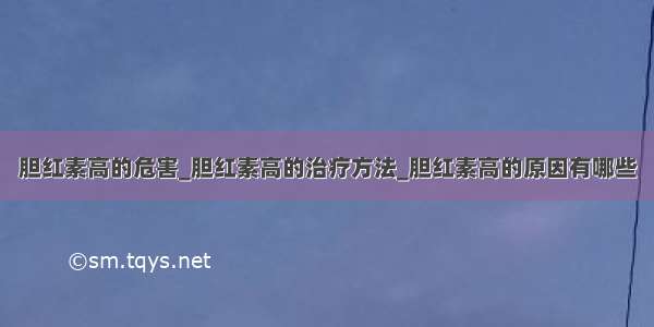 胆红素高的危害_胆红素高的治疗方法_胆红素高的原因有哪些