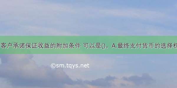 商业银行向客户承诺保证收益的附加条件 可以是()。A.最终支付货币的选择权B.理财计划