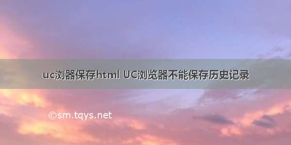 uc浏器保存html UC浏览器不能保存历史记录