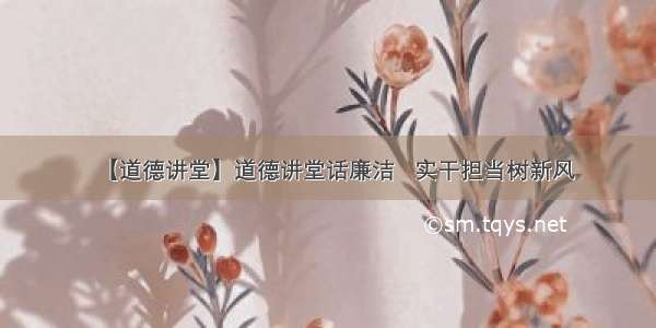 【道德讲堂】道德讲堂话廉洁   实干担当树新风