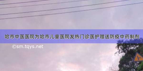 哈市中医医院为哈市儿童医院发热门诊医护赠送防疫中药制剂