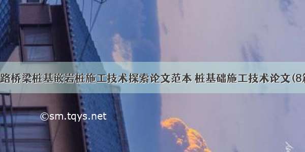 公路桥梁桩基嵌岩桩施工技术探索论文范本 桩基础施工技术论文(8篇)