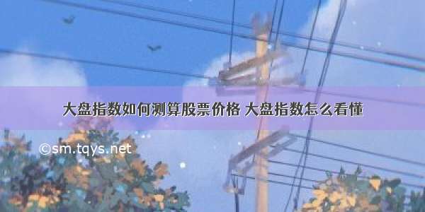 大盘指数如何测算股票价格 大盘指数怎么看懂