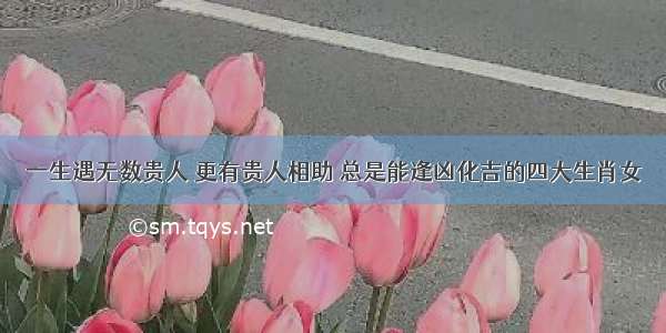 一生遇无数贵人 更有贵人相助 总是能逢凶化吉的四大生肖女