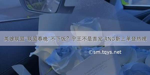 英雄联盟“联盟春晚”不下饭？宁王不是首发 RNG新上单登热搜