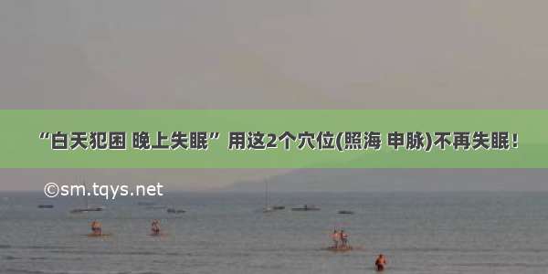 “白天犯困 晚上失眠” 用这2个穴位(照海 申脉)不再失眠！