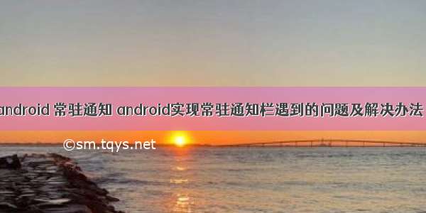 android 常驻通知 android实现常驻通知栏遇到的问题及解决办法