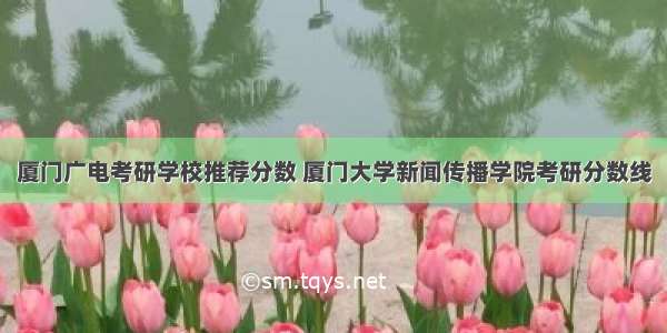 厦门广电考研学校推荐分数 厦门大学新闻传播学院考研分数线