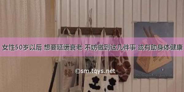 女性50岁以后 想要延缓衰老 不妨做到这几件事 或有助身体健康