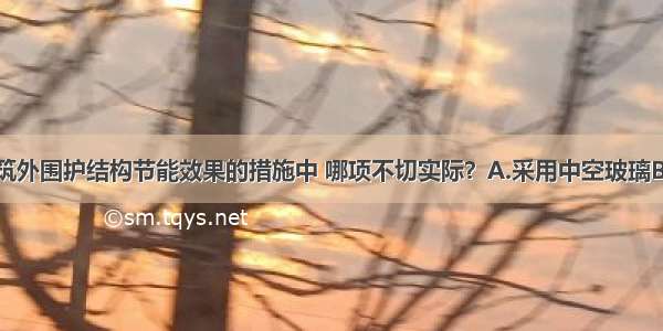 下列提高建筑外围护结构节能效果的措施中 哪项不切实际？A.采用中空玻璃B.对热桥部位