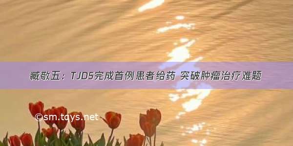 臧敬五：TJD5完成首例患者给药 突破肿瘤治疗难题