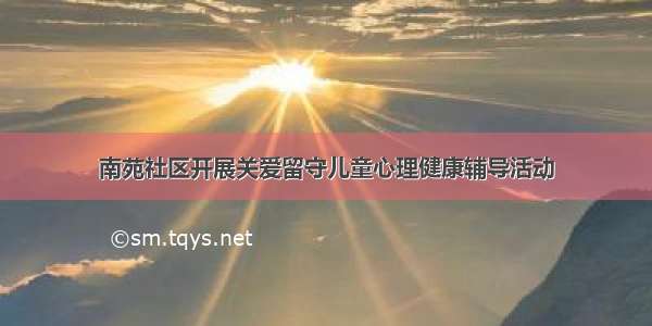 南苑社区开展关爱留守儿童心理健康辅导活动