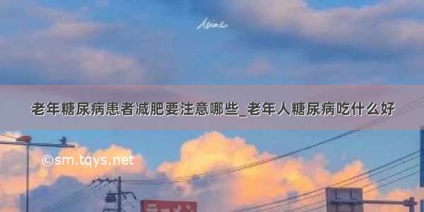 老年糖尿病患者减肥要注意哪些_老年人糖尿病吃什么好