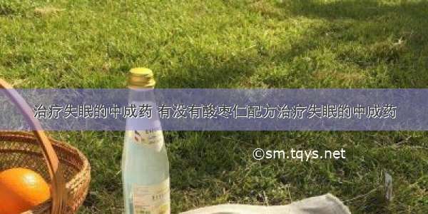 治疗失眠的中成药 有没有酸枣仁配方治疗失眠的中成药