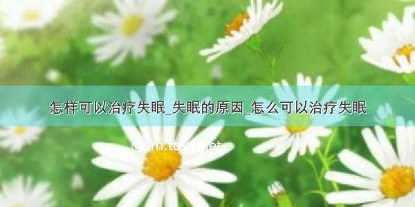 怎样可以治疗失眠_失眠的原因_怎么可以治疗失眠