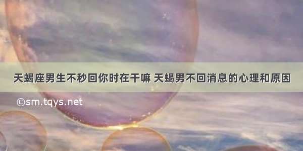 天蝎座男生不秒回你时在干嘛 天蝎男不回消息的心理和原因