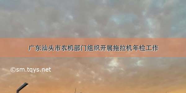 广东汕头市农机部门组织开展拖拉机年检工作