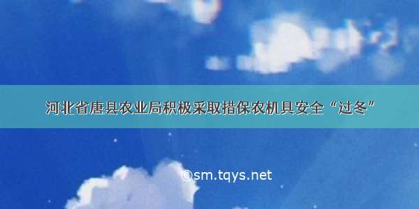 河北省唐县农业局积极采取措保农机具安全“过冬”