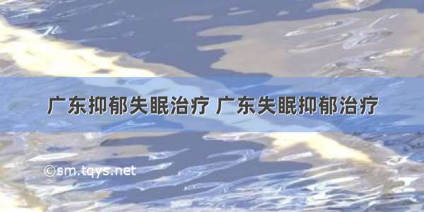 广东抑郁失眠治疗 广东失眠抑郁治疗