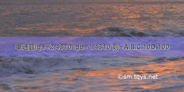 单选题lga=2.4310 lgb=1.4310 则=A.B.C.10D.100