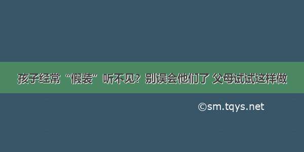 孩子经常“假装”听不见？别误会他们了 父母试试这样做