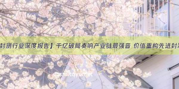 【半导体封测行业深度报告】千亿破局奏响产业链最强音 价值重构先进封装加速渗透