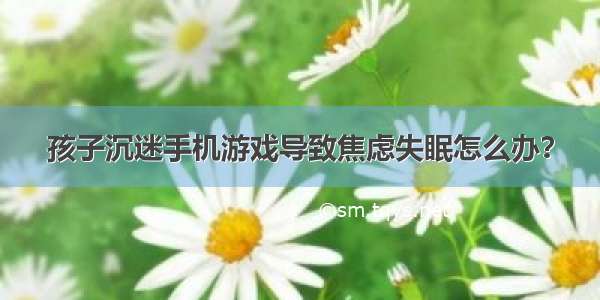 孩子沉迷手机游戏导致焦虑失眠怎么办？