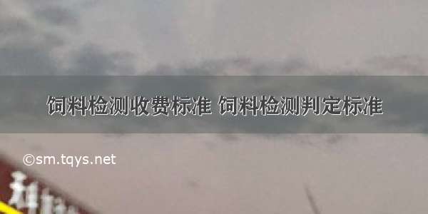 饲料检测收费标准 饲料检测判定标准