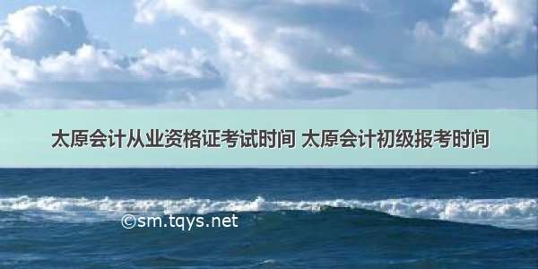 太原会计从业资格证考试时间 太原会计初级报考时间