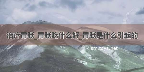 治疗胃胀_胃胀吃什么好_胃胀是什么引起的