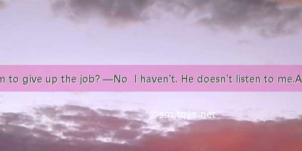 —Have you him to give up the job? —No  I haven’t. He doesn’t listen to me.A. persuadedB. a