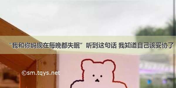 “我和你妈现在每晚都失眠”听到这句话 我知道自己该妥协了