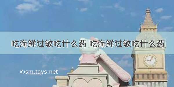 吃海鲜过敏吃什么药 吃海鲜过敏吃什么药