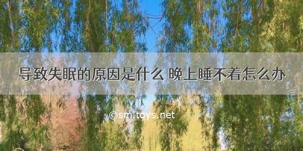 导致失眠的原因是什么 晚上睡不着怎么办