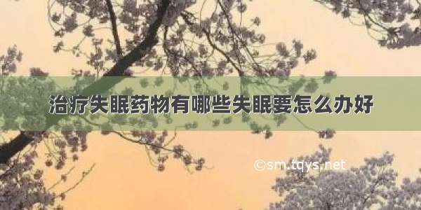 治疗失眠药物有哪些失眠要怎么办好