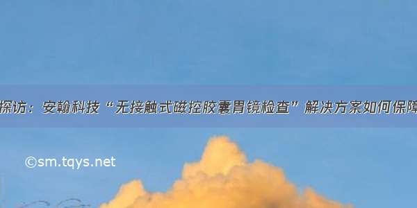 记者实地探访：安翰科技“无接触式磁控胶囊胃镜检查”解决方案如何保障医患安全