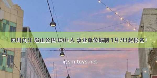 四川内江 眉山公招300+人 事业单位编制 1月7日起报名！