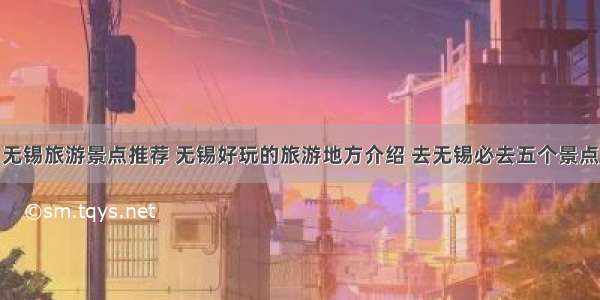 无锡旅游景点推荐 无锡好玩的旅游地方介绍 去无锡必去五个景点