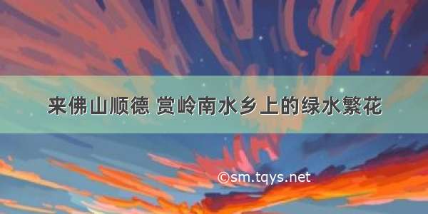 来佛山顺德 赏岭南水乡上的绿水繁花