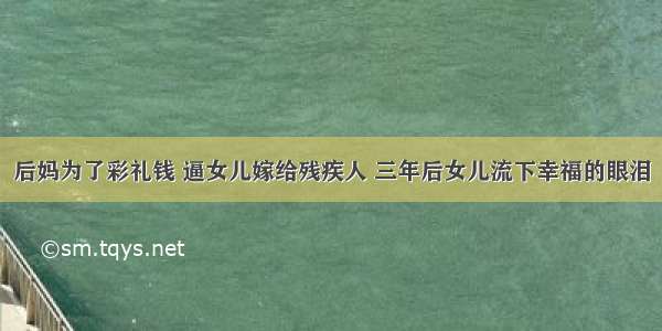 后妈为了彩礼钱 逼女儿嫁给残疾人 三年后女儿流下幸福的眼泪