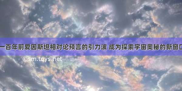 一百年前爱因斯坦相对论预言的引力波 成为探索宇宙奥秘的新窗口