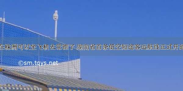 在株洲可以坐飞机去常德了 湖南省首条低空短途客运航线正式开通