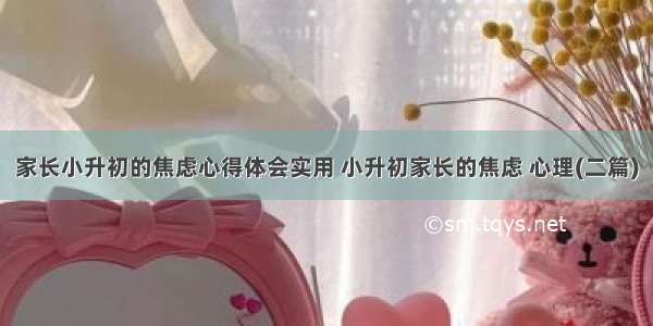 家长小升初的焦虑心得体会实用 小升初家长的焦虑 心理(二篇)