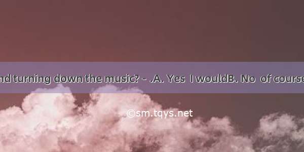 －Would you mind turning down the music?－.A. Yes  I wouldB. No  of courseC. No  not at allD